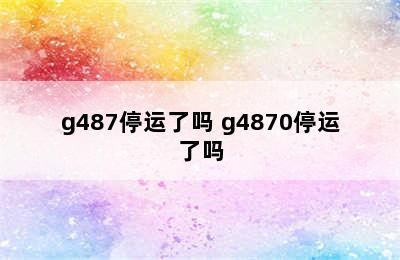 g487停运了吗 g4870停运了吗